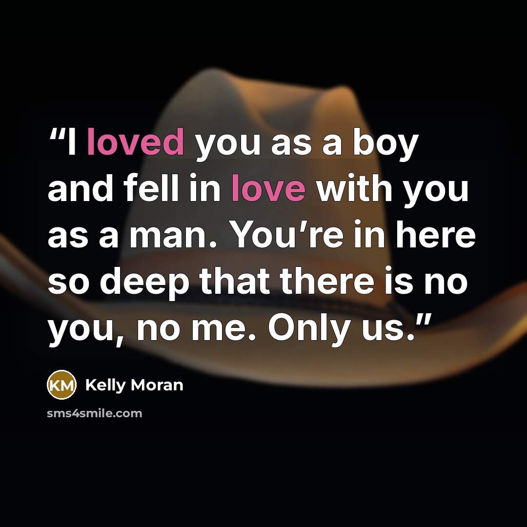“I loved you as a boy and fell in love with you as a man. You’re in here so deep that there is no you, no me. Only us.” quote by Kelly Moran