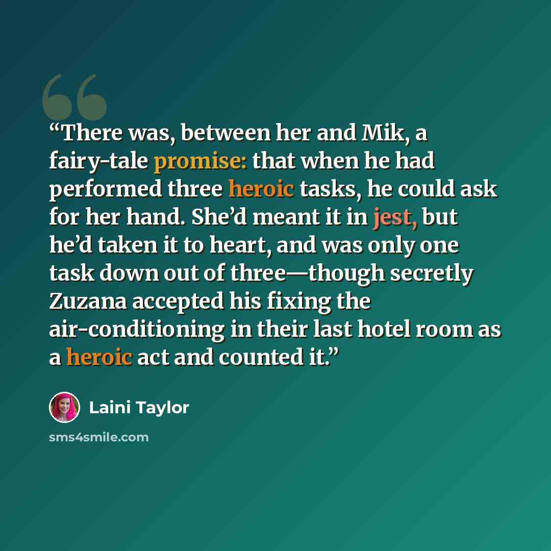 “There was, between her and Mik, a fairy-tale promise: that when he had performed three heroic tasks, he could ask for her hand. She’d meant it in jest, but he’d taken it to heart, and was only one task down out of three—though secretly Zuzana accepted his fixing the air-conditioning in their last…” quote by Laini Taylor