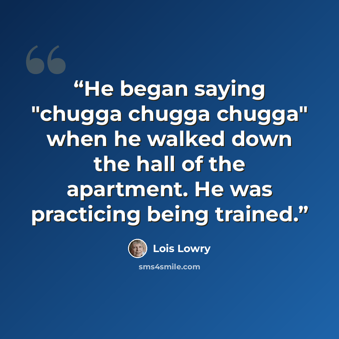 “He began saying "chugga chugga chugga" when he walked down the hall of the apartment. He was practicing being trained.” quote by Lois Lowry