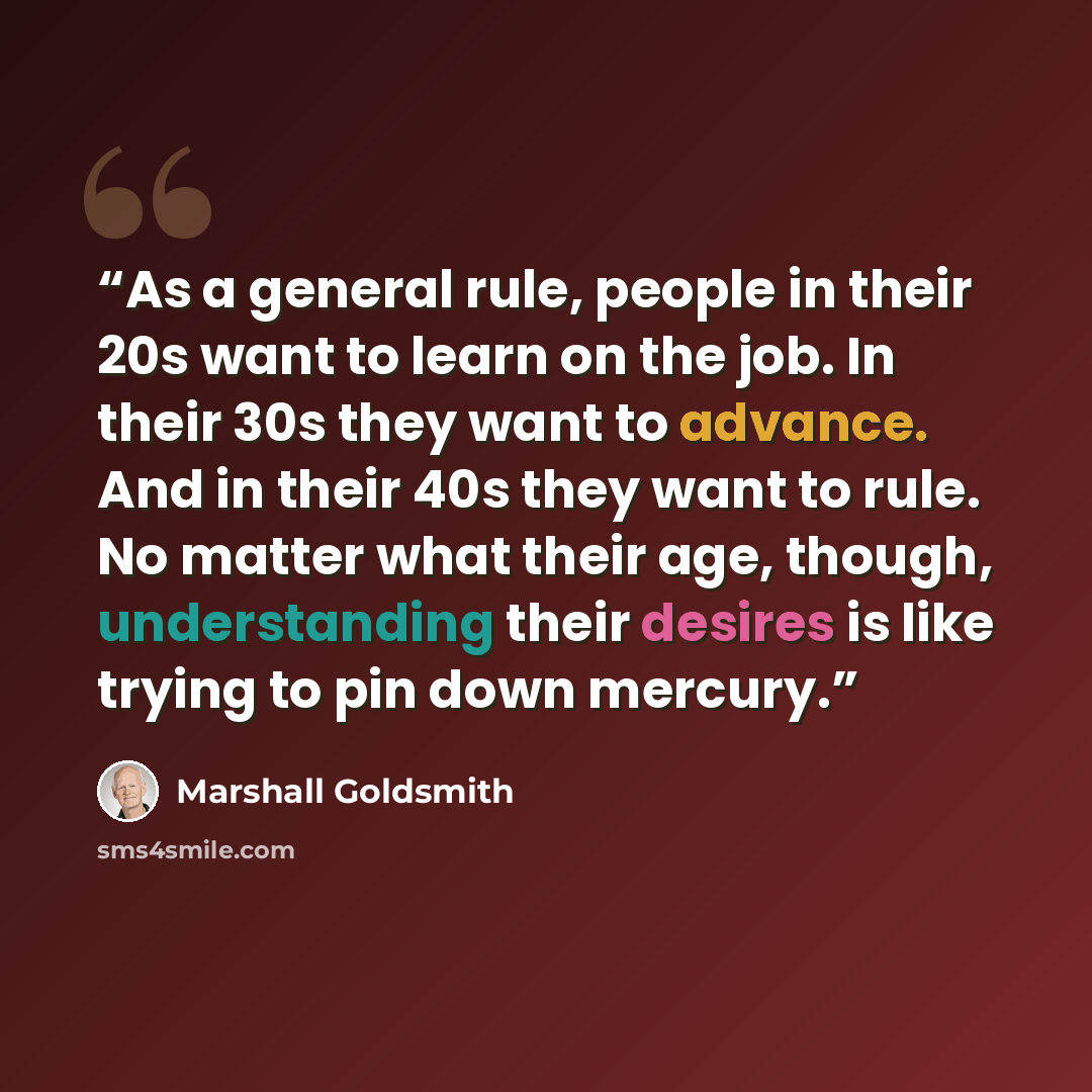 “As a general rule, people in their 20s want to learn on the job. In their 30s they want to advance. And in their 40s they want to rule. No matter what their age, though, understanding their desires is like trying to pin down mercury.” quote by Marshall Goldsmith