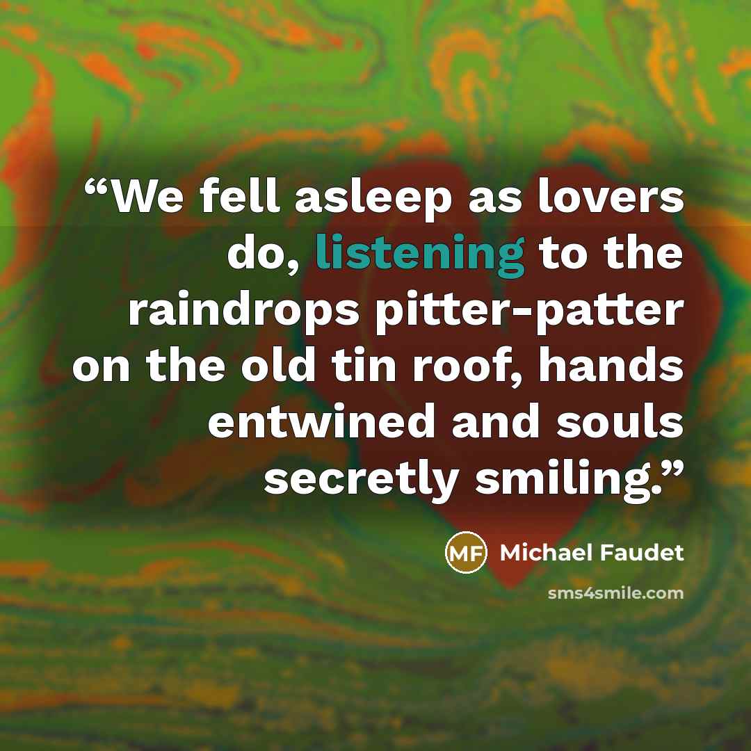 “We fell asleep as lovers do, listening to the raindrops pitter-patter on the old tin roof, hands entwined and souls secretly smiling.” quote by Michael Faudet