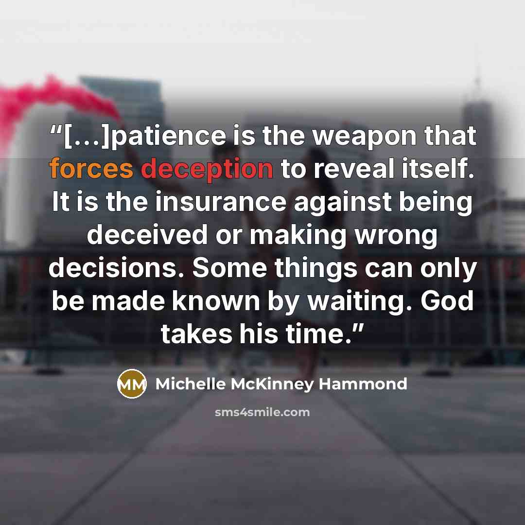 “[...]patience is the weapon that forces deception to reveal itself. It is the insurance against being deceived or making wrong decisions. Some things can only be made known by waiting. God takes his time.” quote by Michelle McKinney Hammond