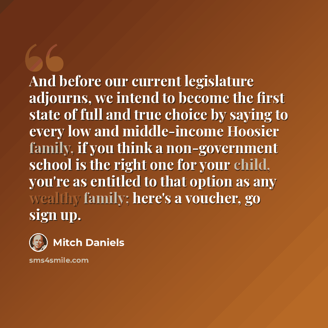 “And before our current legislature adjourns, we intend to become the first state of full and true choice by saying to every low and middle-income Hoosier family, if you think a non-government school is the right one for your child, you're as entitled to that option as any wealthy family; here's a…” quote by Mitch Daniels