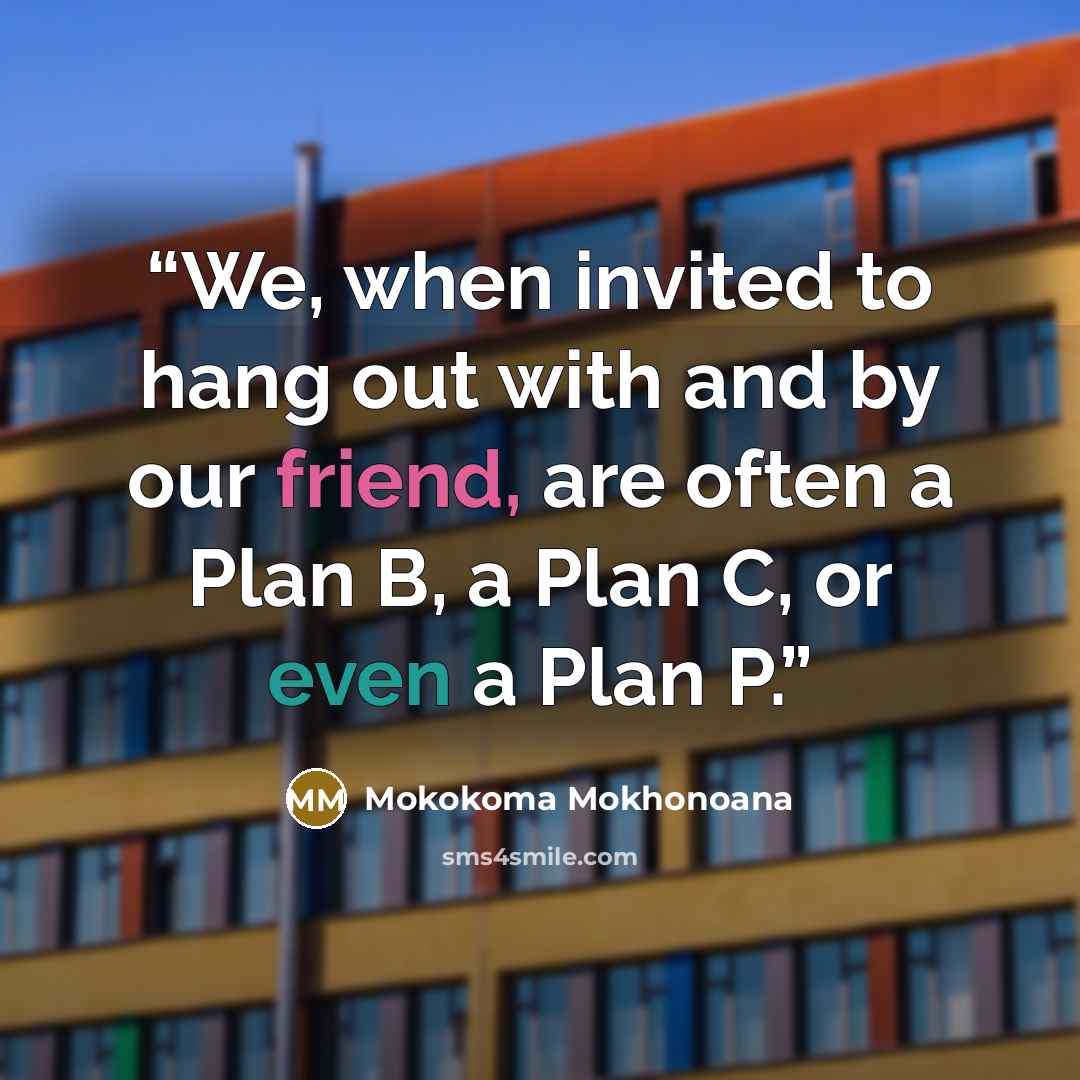 “We, when invited to hang out with and by our friend, are often a Plan B, a Plan C, or even a Plan P.” quote by Mokokoma Mokhonoana