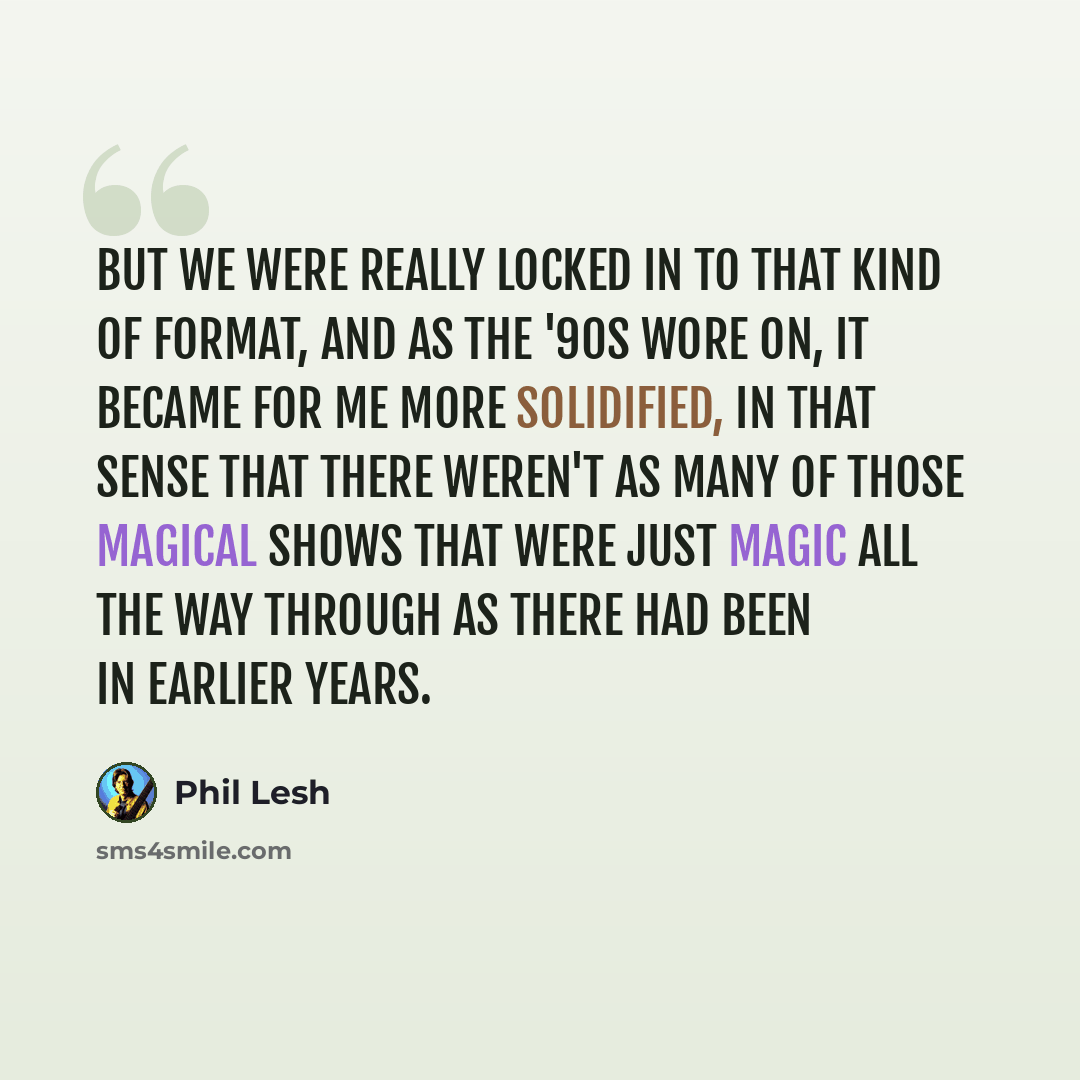 “But we were really locked in to that kind of format, and as the '90s wore on, it became for me more solidified, in that sense that there weren't as many of those magical shows that were just magic all the way through as there had been in earlier years.” quote by Phil Lesh