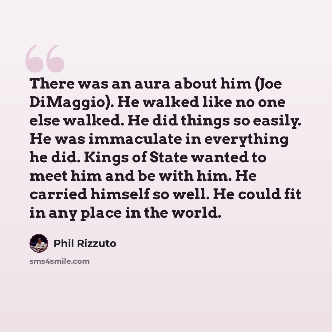 “There was an aura about him (Joe DiMaggio). He walked like no one else walked. He did things so easily. He was immaculate in everything he did. Kings of State wanted to meet him and be with him. He carried himself so well. He could fit in any place in the world.” quote by Phil Rizzuto