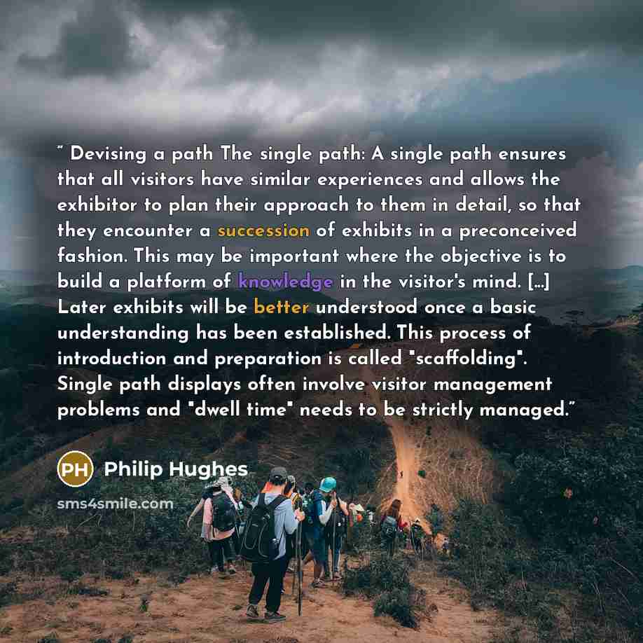 “Devising a path The single path: A single path ensures that all visitors have similar experiences and allows the exhibitor to plan their approach to them in detail, so that they encounter a succession of exhibits in a preconceived fashion. This may be important where the objective is to build a…” quote by Philip Hughes