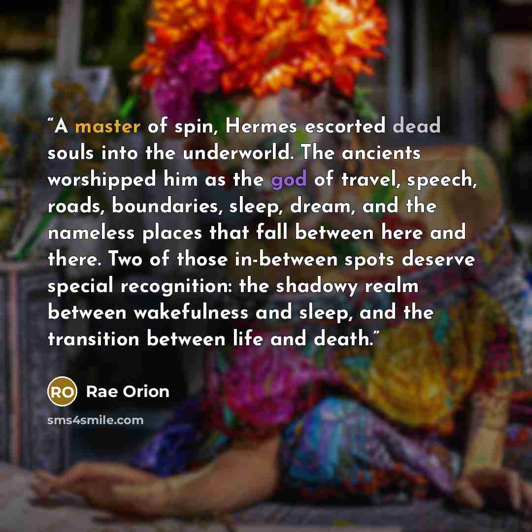 “A master of spin, Hermes escorted dead souls into the underworld. The ancients worshipped him as the god of travel, speech, roads, boundaries, sleep, dream, and the nameless places that fall between here and there. Two of those in-between spots deserve special recognition: the shadowy realm…” quote by Rae Orion