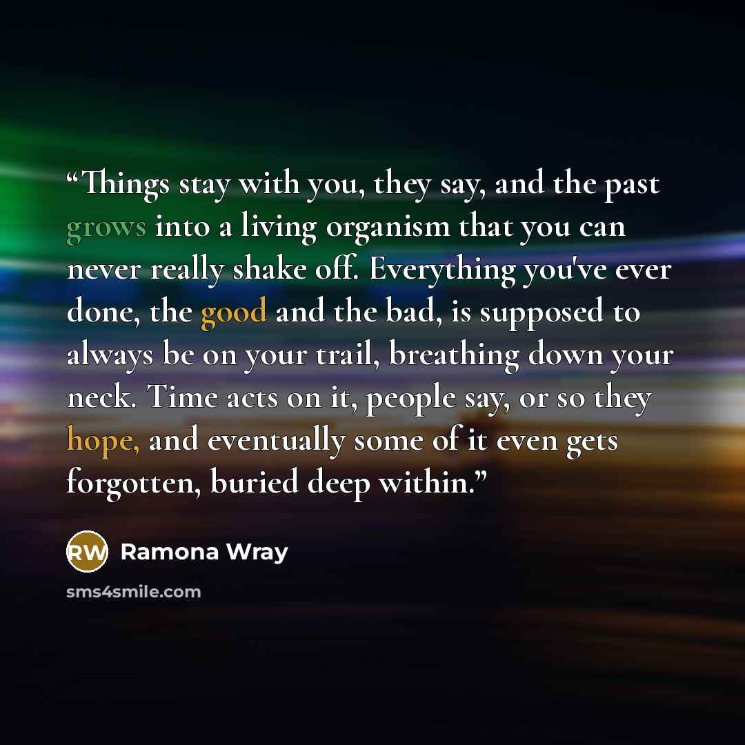 “Things stay with you, they say, and the past grows into a living organism that you can never really shake off. Everything you've ever done, the good and the bad, is supposed to always be on your trail, breathing down your neck. Time acts on it, people say, or so they hope, and eventually some of…” quote by Ramona Wray