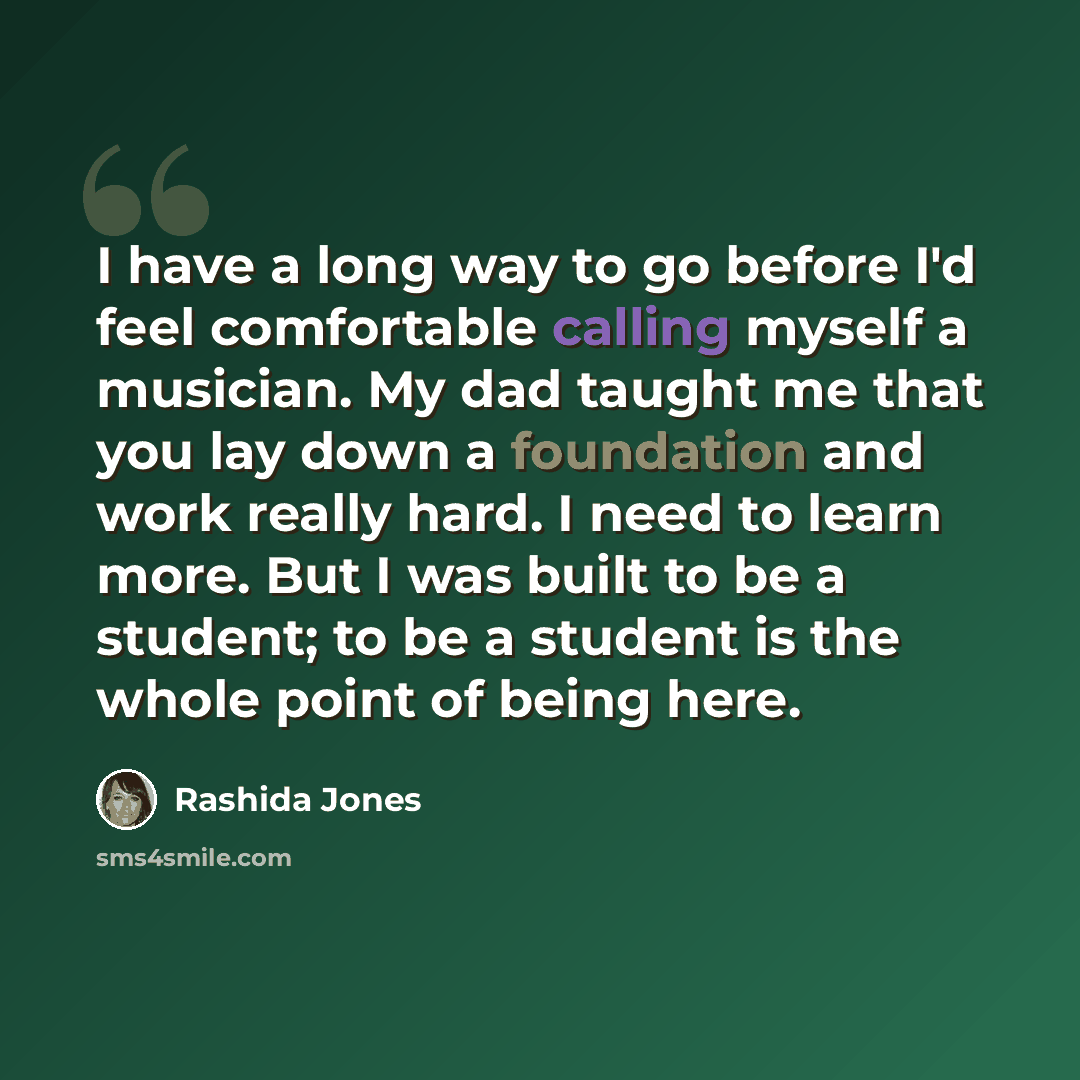 “I have a long way to go before I'd feel comfortable calling myself a musician. My dad taught me that you lay down a foundation and work really hard. I need to learn more. But I was built to be a student; to be a student is the whole point of being here.” quote by Rashida Jones