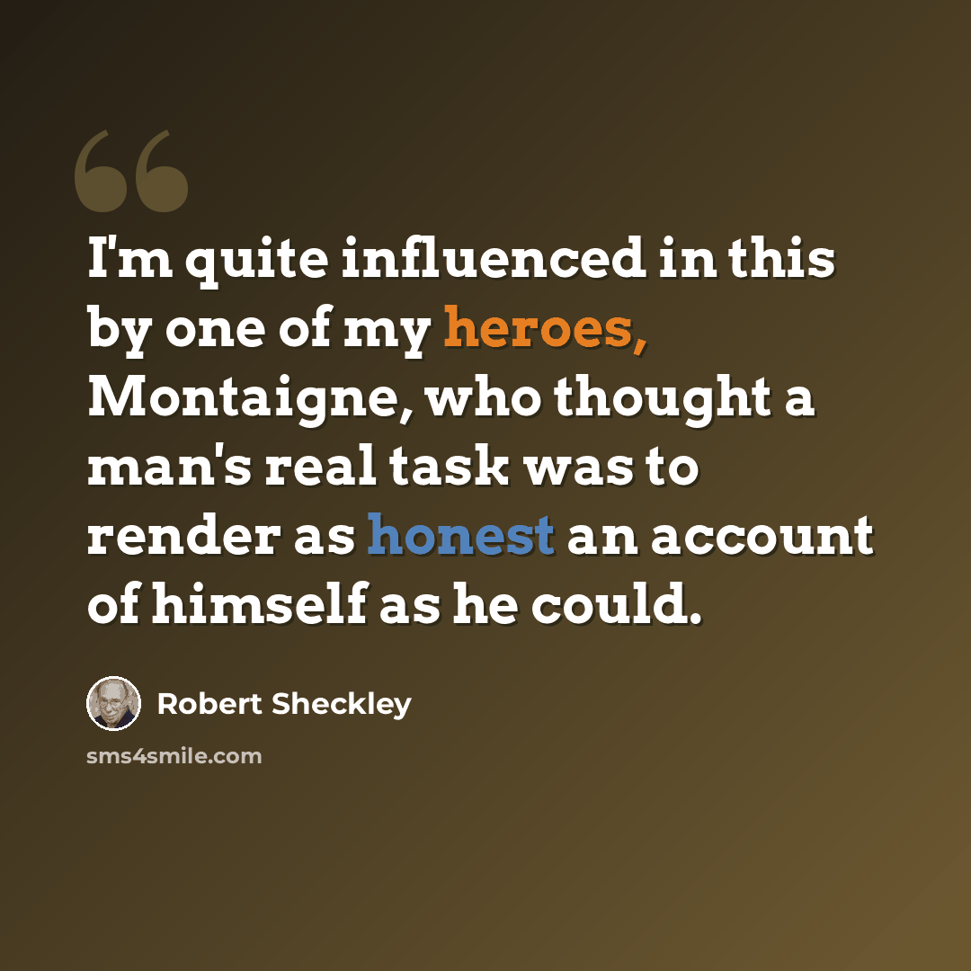 “I'm quite influenced in this by one of my heroes, Montaigne, who thought a man's real task was to render as honest an account of himself as he could.” quote by Robert Sheckley