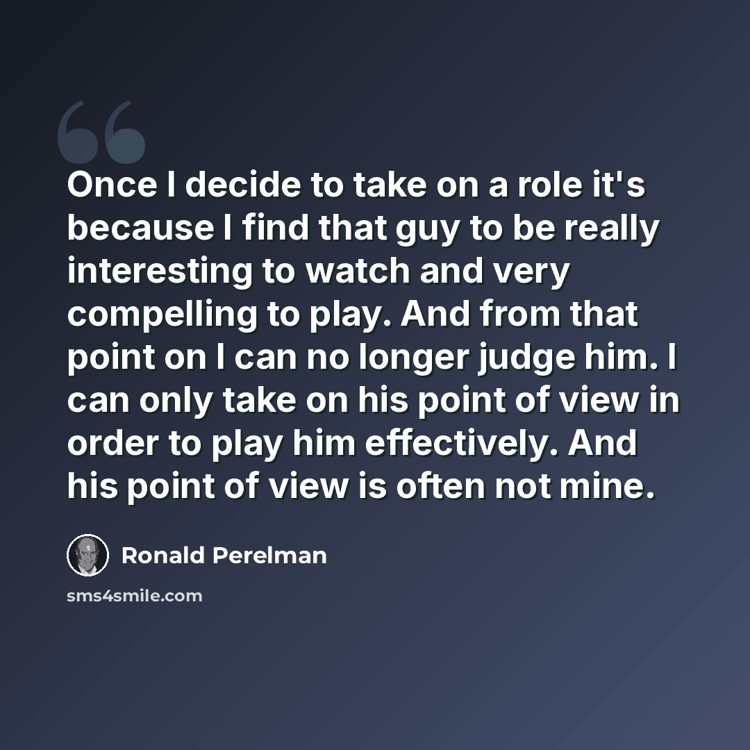 “Once I decide to take on a role it's because I find that guy to be really interesting to watch and very compelling to play. And from that point on I can no longer judge him. I can only take on his point of view in order to play him effectively. And his point of view is often not mine.” quote by Ronald Perelman