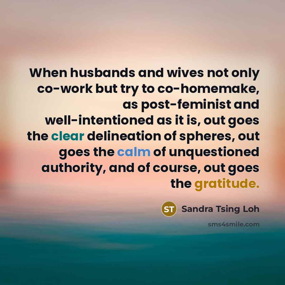 “When husbands and wives not only co-work but try to co-homemake, as post-feminist and well-intentioned as it is, out goes the clear delineation of spheres, out goes the calm of unquestioned authority, and of course, out goes the gratitude.” quote by Sandra Tsing Loh