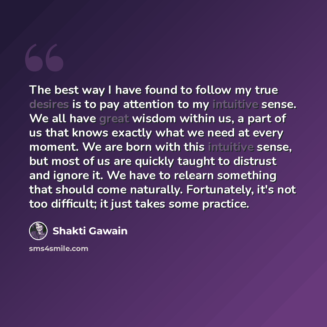 “The best way I have found to follow my true desires is to pay attention to my intuitive sense. We all have great wisdom within us, a part of us that knows exactly what we need at every moment. We are born with this intuitive sense, but most of us are quickly taught to distrust and ignore it. We…” quote by Shakti Gawain