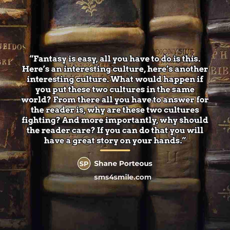 “Fantasy is easy, all you have to do is this. Here’s an interesting culture, here’s another interesting culture. What would happen if you put these two cultures in the same world? From there all you have to answer for the reader is, why are these two cultures fighting? And more importantly, why…” quote by Shane Porteous