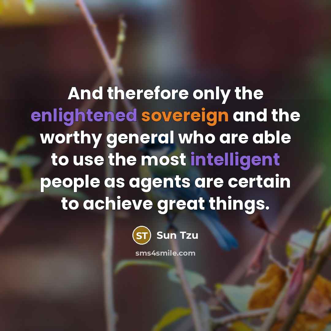 “And therefore only the enlightened sovereign and the worthy general who are able to use the most intelligent people as agents are certain to achieve great things.” quote by Sun Tzu
