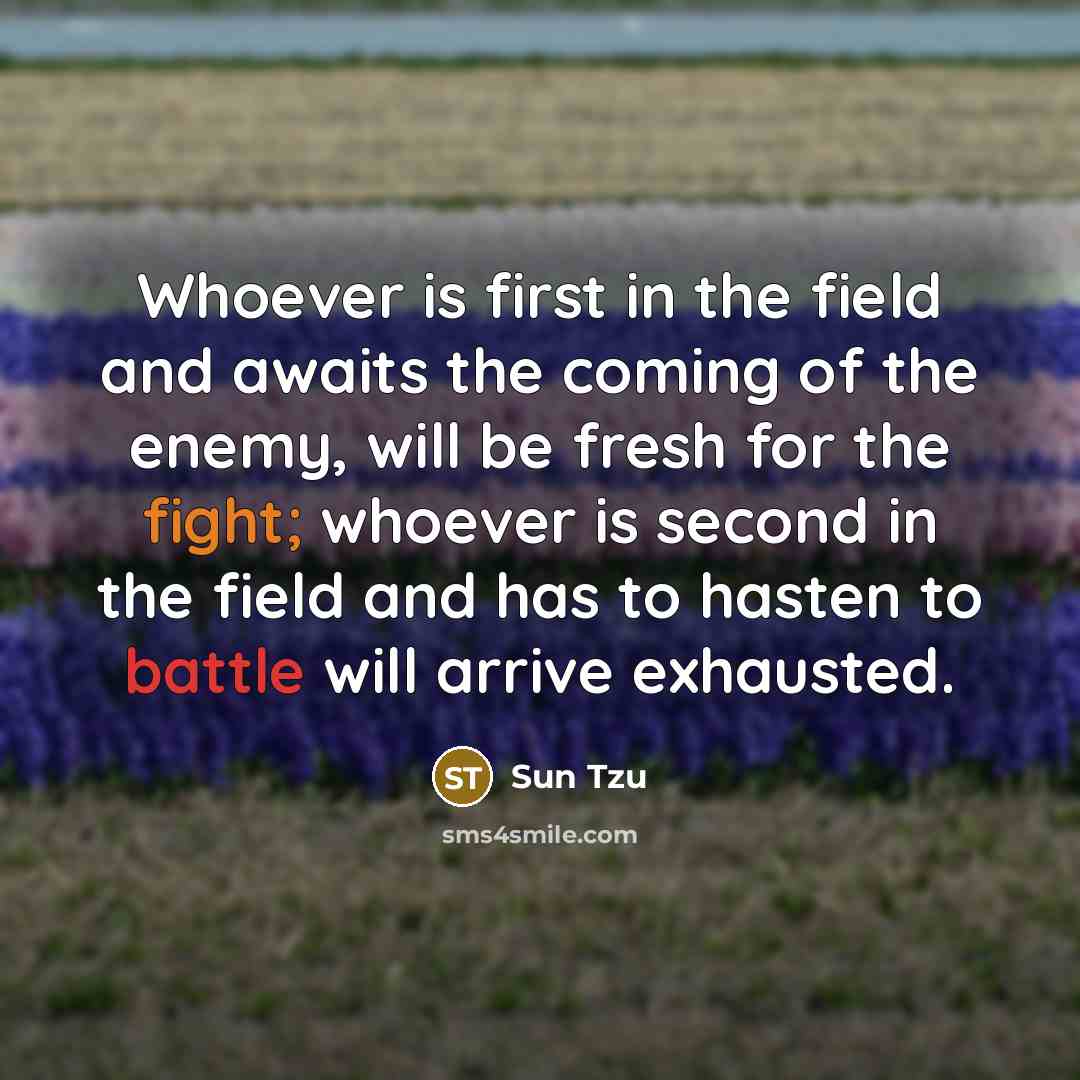 “Whoever is first in the field and awaits the coming of the enemy, will be fresh for the fight; whoever is second in the field and has to hasten to battle will arrive exhausted.” quote by Sun Tzu