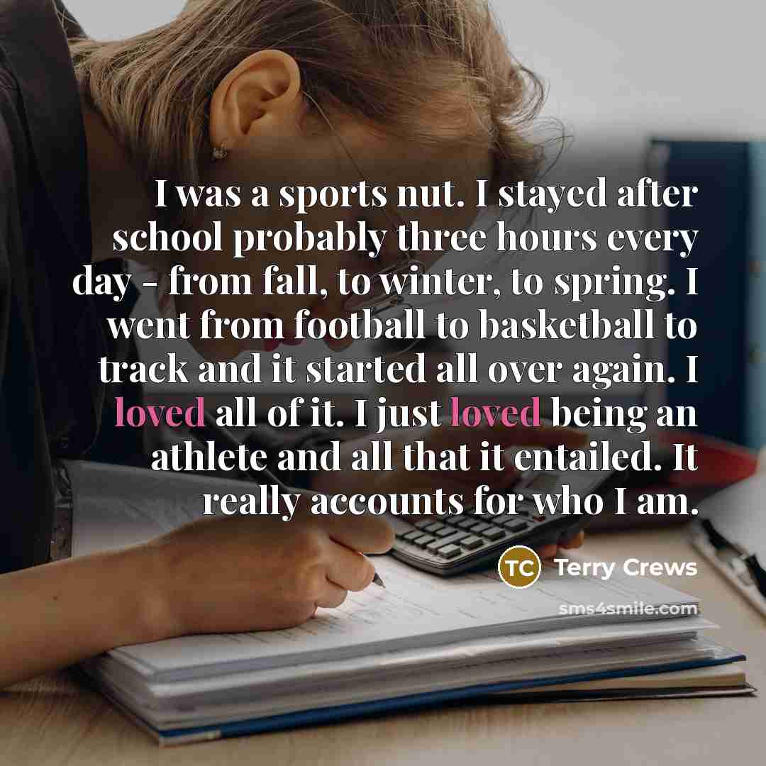 “I was a sports nut. I stayed after school probably three hours every day - from fall, to winter, to spring. I went from football to basketball to track and it started all over again. I loved all of it. I just loved being an athlete and all that it entailed. It really accounts for who I am.” quote by Terry Crews