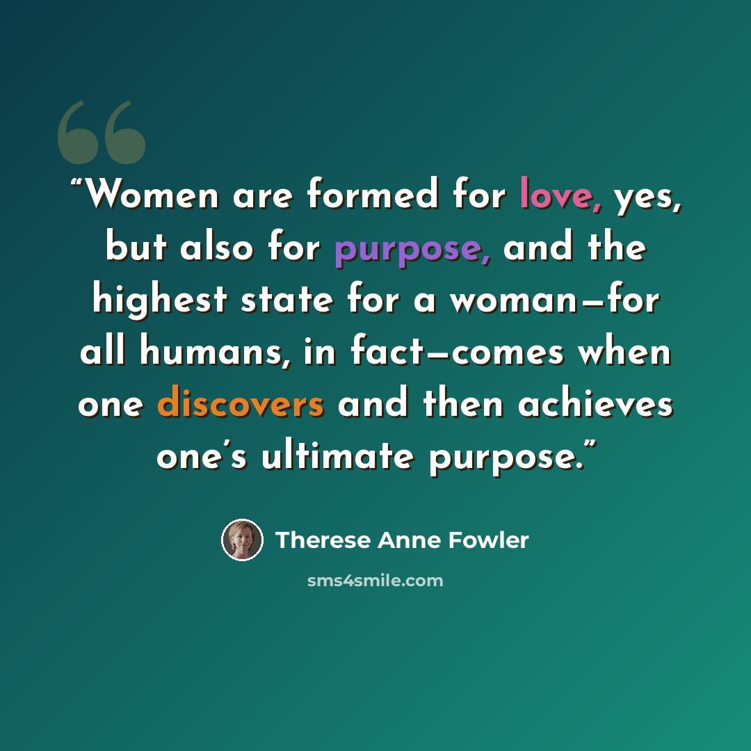 “Women are formed for love, yes, but also for purpose, and the highest state for a woman—for all humans, in fact—comes when one discovers and then achieves one’s ultimate purpose.” quote by Therese Anne Fowler