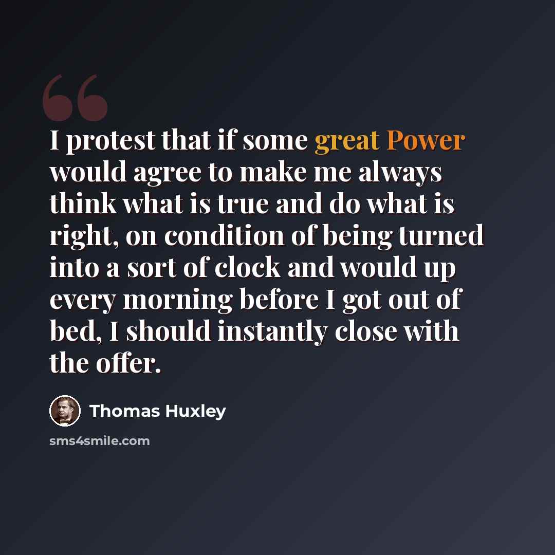 “I protest that if some great Power would agree to make me always think what is true and do what is right, on condition of being turned into a sort of clock and would up every morning before I got out of bed, I should instantly close with the offer.” quote by Thomas Huxley