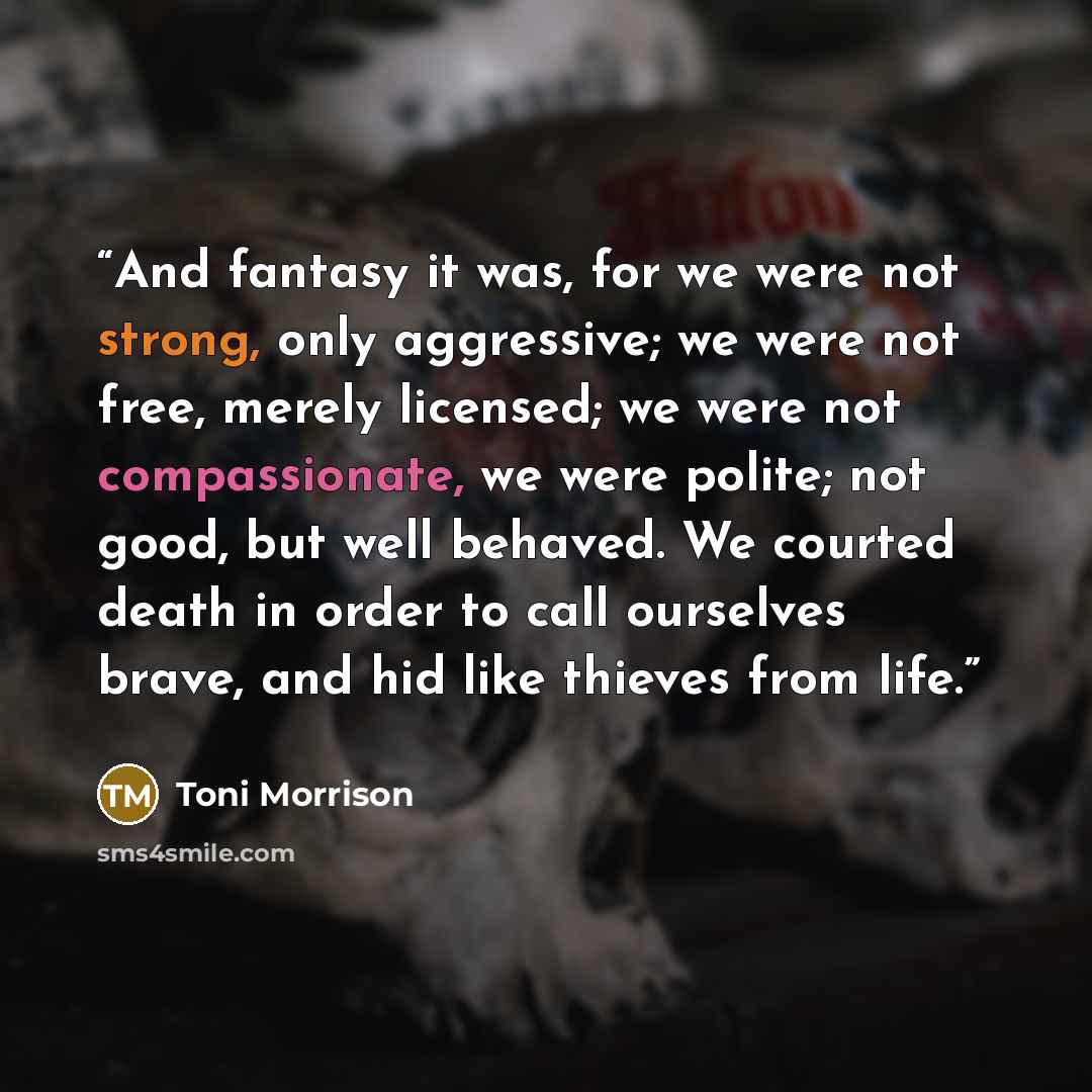 “And fantasy it was, for we were not strong, only aggressive; we were not free, merely licensed; we were not compassionate, we were polite; not good, but well behaved. We courted death in order to call ourselves brave, and hid like thieves from life.” quote by Toni Morrison