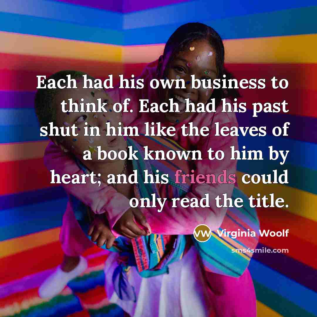 “Each had his own business to think of. Each had his past shut in him like the leaves of a book known to him by heart; and his friends could only read the title.” quote by Virginia Woolf