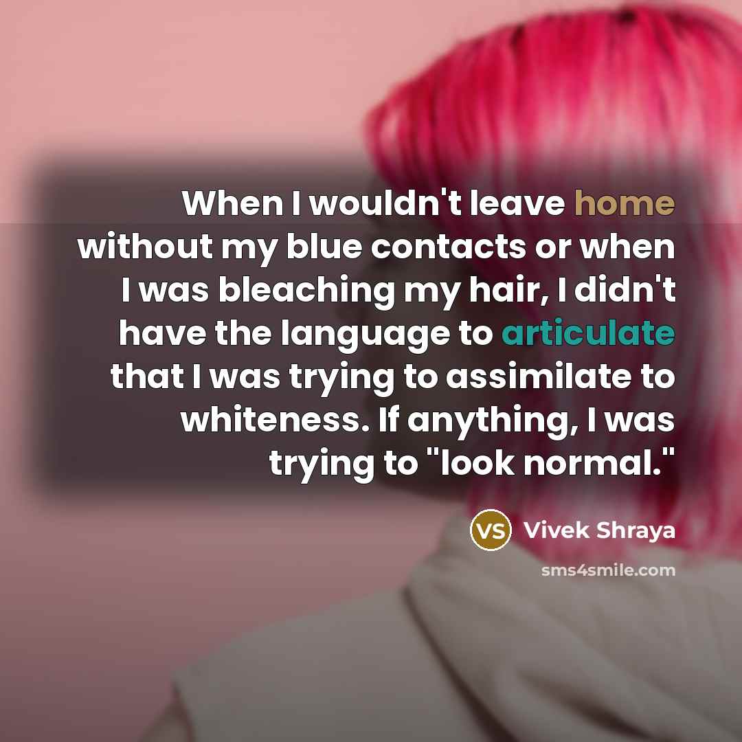 “When I wouldn't leave home without my blue contacts or when I was bleaching my hair, I didn't have the language to articulate that I was trying to assimilate to whiteness. If anything, I was trying to "look normal."” quote by Vivek Shraya