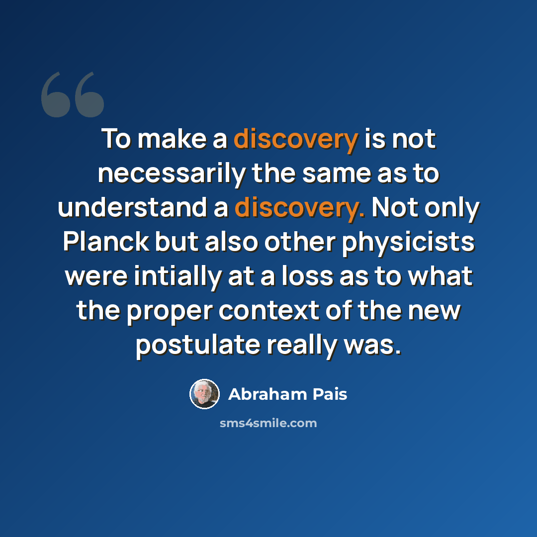 “To make a discovery is not necessarily the same as to understand a discovery. Not only Planck but also other physicists were intially at a loss as to what the proper context of the new postulate really was.” quote by Abraham Pais