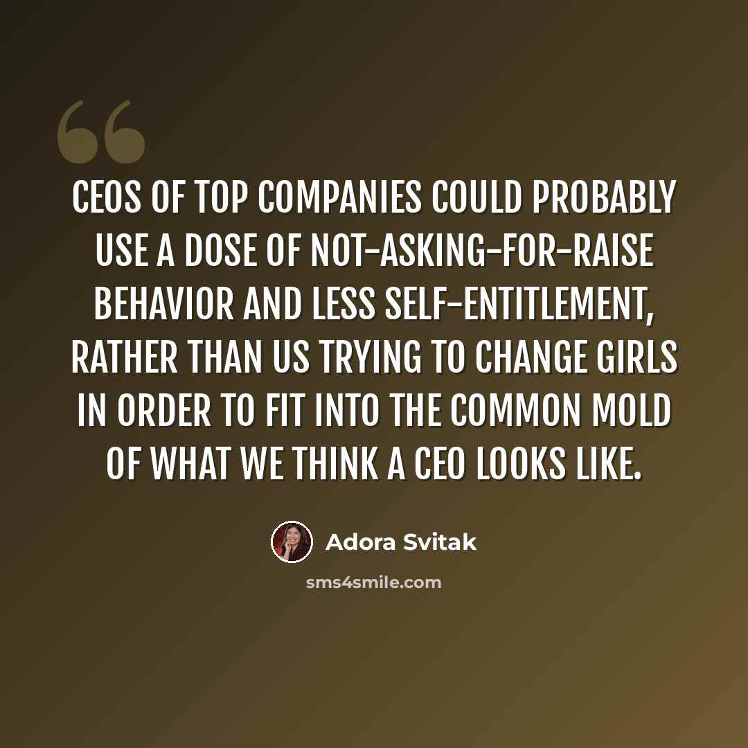 “CEOs of top companies could probably use a dose of not-asking-for-raise behavior and less self-entitlement, rather than us trying to change girls in order to fit into the common mold of what we think a CEO looks like.” quote by Adora Svitak