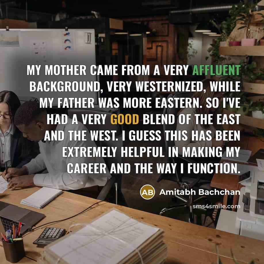 “My mother came from a very affluent background, very Westernized, while my father was more Eastern. So I've had a very good blend of the East and the West. I guess this has been extremely helpful in making my career and the way I function.” quote by Amitabh Bachchan