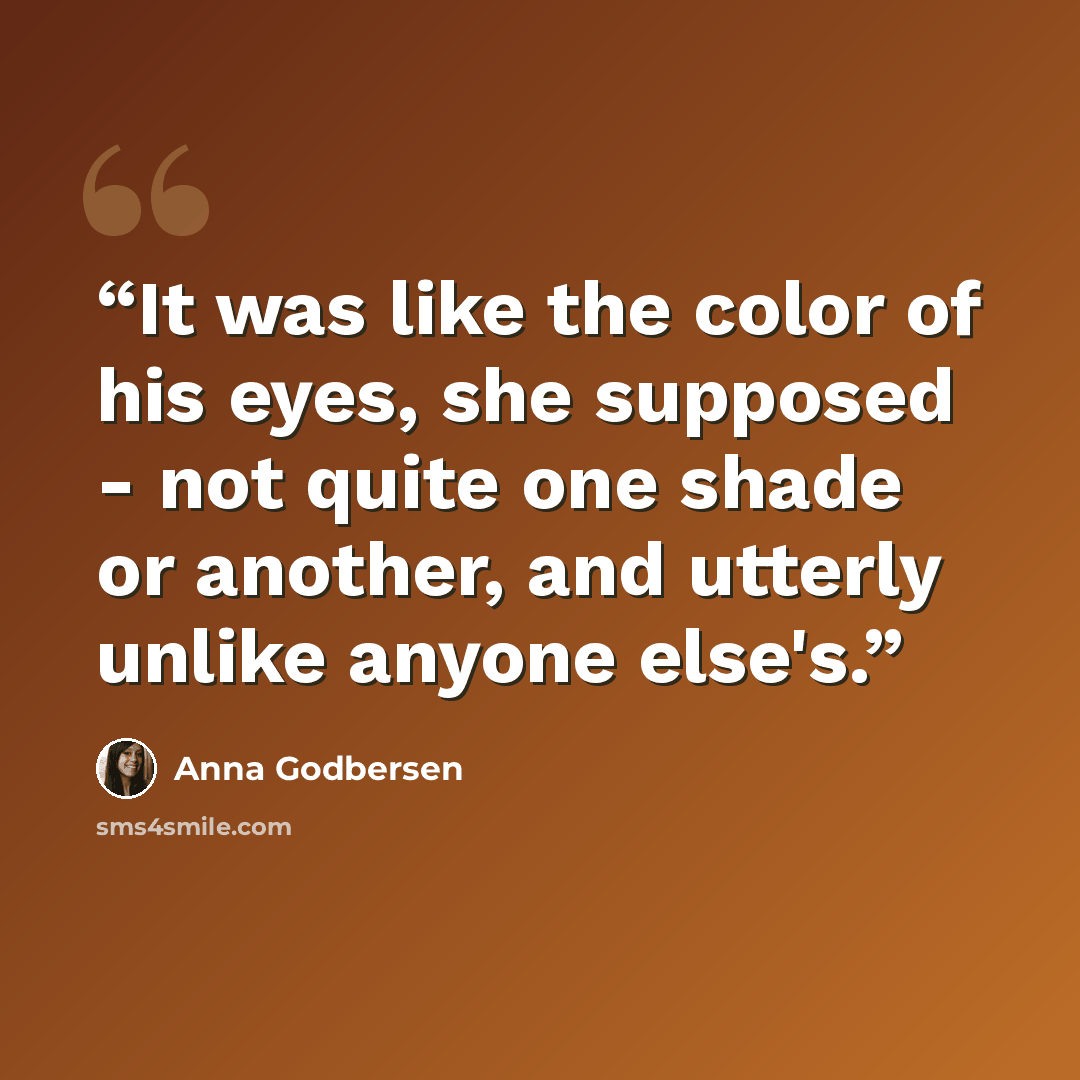 “It was like the color of his eyes, she supposed - not quite one shade or another, and utterly unlike anyone else's.” quote by Anna Godbersen