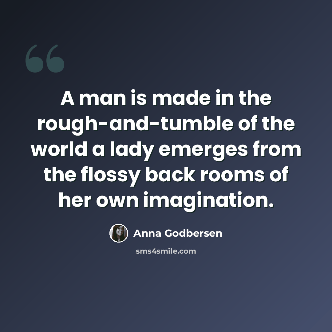 “A man is made in the rough-and-tumble of the world a lady emerges from the flossy back rooms of her own imagination.” quote by Anna Godbersen