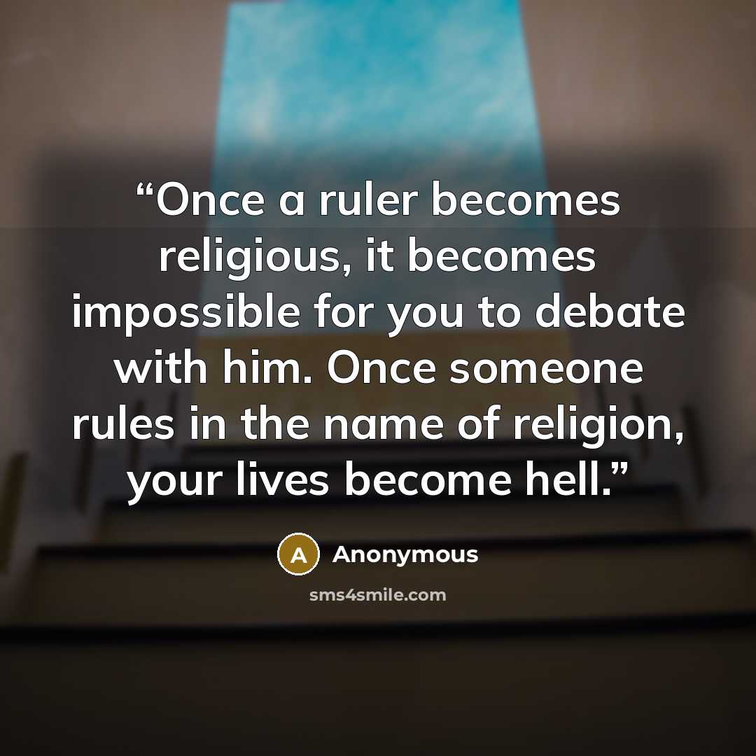 “Once a ruler becomes religious, it becomes impossible for you to debate with him. Once someone rules in the name of religion, your lives become hell.” quote by Anonymous