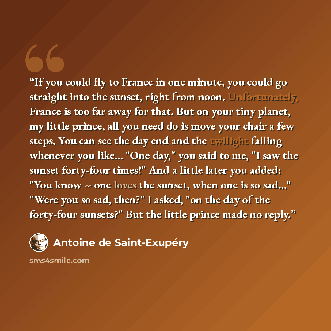 “If you could fly to France in one minute, you could go straight into the sunset, right from noon. Unfortunately, France is too far away for that. But on your tiny planet, my little prince, all you need do is move your chair a few steps. You can see the day end and the twilight falling whenever you…” quote by Antoine de Saint-Exupéry
