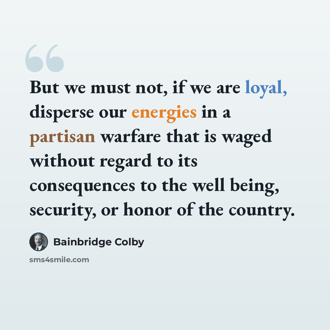 “But we must not, if we are loyal, disperse our energies in a partisan warfare that is waged without regard to its consequences to the well being, security, or honor of the country.” quote by Bainbridge Colby