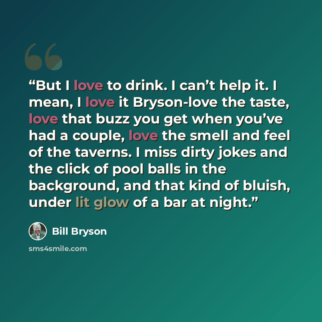 “But I love to drink. I can’t help it. I mean, I love it Bryson-love the taste, love that buzz you get when you’ve had a couple, love the smell and feel of the taverns. I miss dirty jokes and the click of pool balls in the background, and that kind of bluish, under lit glow of a bar at night.” quote by Bill Bryson