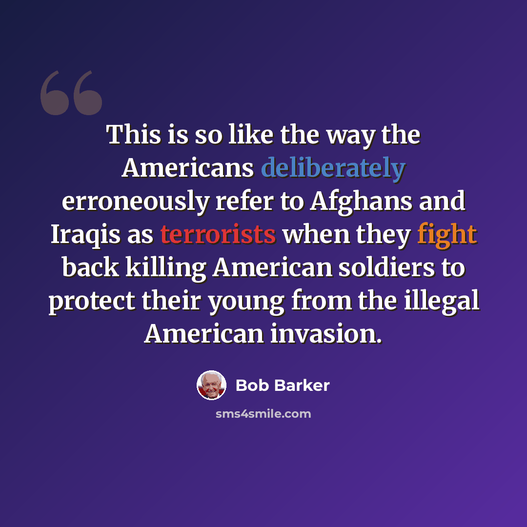 “This is so like the way the Americans deliberately erroneously refer to Afghans and Iraqis as terrorists when they fight back killing American soldiers to protect their young from the illegal American invasion.” quote by Bob Barker