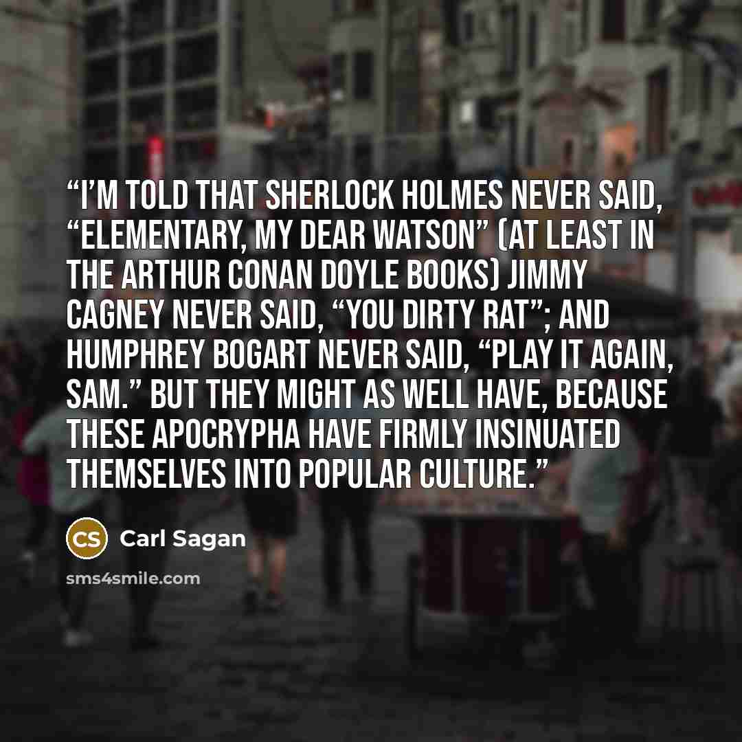 “I’m told that Sherlock Holmes never said, “Elementary, my dear Watson” (at least in the Arthur Conan Doyle books) Jimmy Cagney never said, “You dirty rat”; and Humphrey Bogart never said, “Play it again, Sam.” But they might as well have, because these apocrypha have firmly insinuated themselves…” quote by Carl Sagan