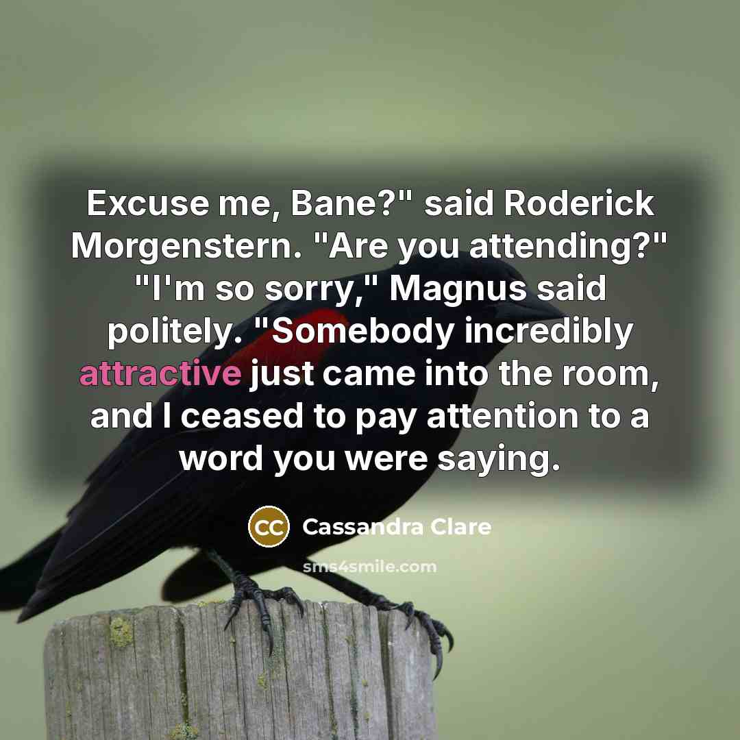“Excuse me, Bane?" said Roderick Morgenstern. "Are you attending?" "I'm so sorry," Magnus said politely. "Somebody incredibly attractive just came into the room, and I ceased to pay attention to a word you were saying.” quote by Cassandra Clare