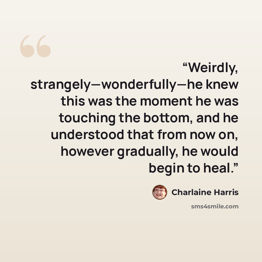 “Weirdly, strangely—wonderfully—he knew this was the moment he was touching the bottom, and he understood that from now on, however gradually, he would begin to heal.” quote by Charlaine Harris