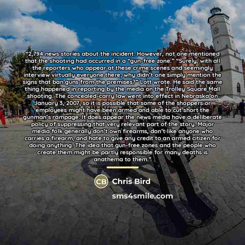 “2,794 news stories about the incident. However, not one mentioned that the shooting had occurred in a “gun-free zone.” “Surely, with all the reporters who appear at these crime scenes and seemingly interview virtually everyone there, why didn’t one simply mention the signs that ban guns from the…” quote by Chris Bird