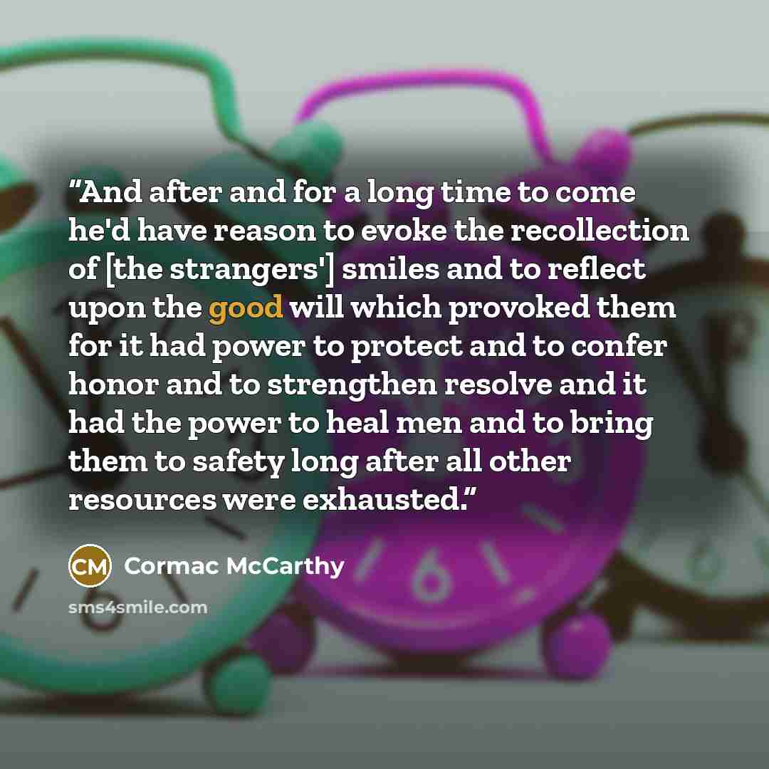“And after and for a long time to come he'd have reason to evoke the recollection of [the strangers'] smiles and to reflect upon the good will which provoked them for it had power to protect and to confer honor and to strengthen resolve and it had the power to heal men and to bring them to safety…” quote by Cormac McCarthy