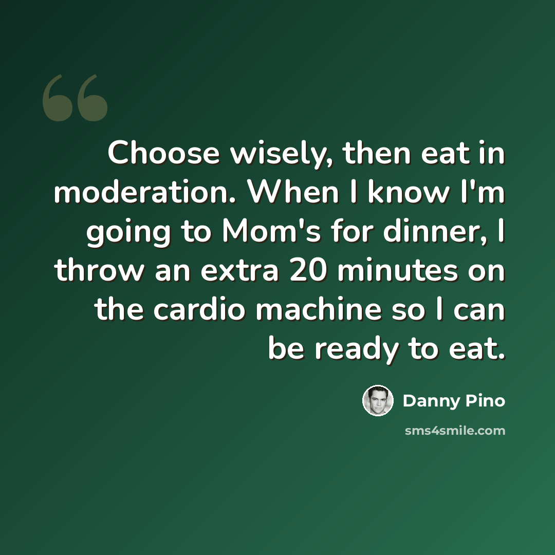 “Choose wisely, then eat in moderation. When I know I'm going to Mom's for dinner, I throw an extra 20 minutes on the cardio machine so I can be ready to eat.” quote by Danny Pino