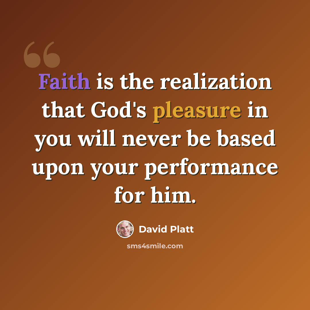 “Faith is the realization that God's pleasure in you will never be based upon your performance for him.” quote by David Platt