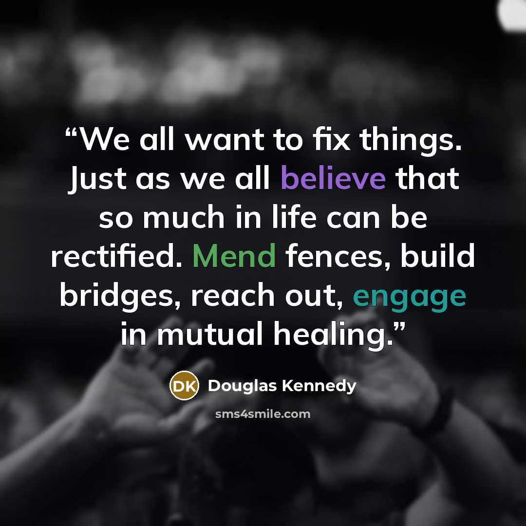 “We all want to fix things. Just as we all believe that so much in life can be rectified. Mend fences, build bridges, reach out, engage in mutual healing.” quote by Douglas Kennedy