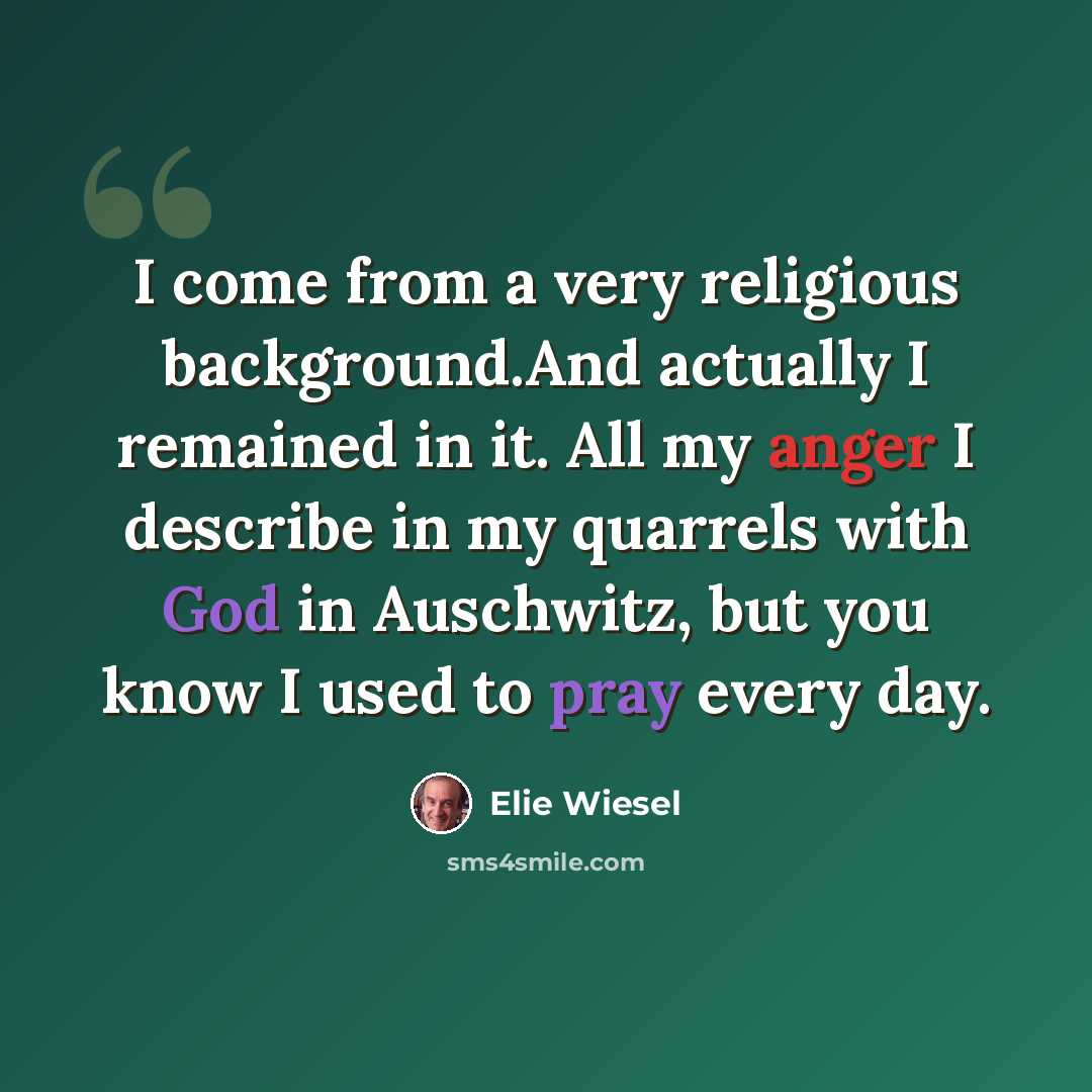 “I come from a very religious background.And actually I remained in it. All my anger I describe in my quarrels with God in Auschwitz, but you know I used to pray every day.” quote by Elie Wiesel