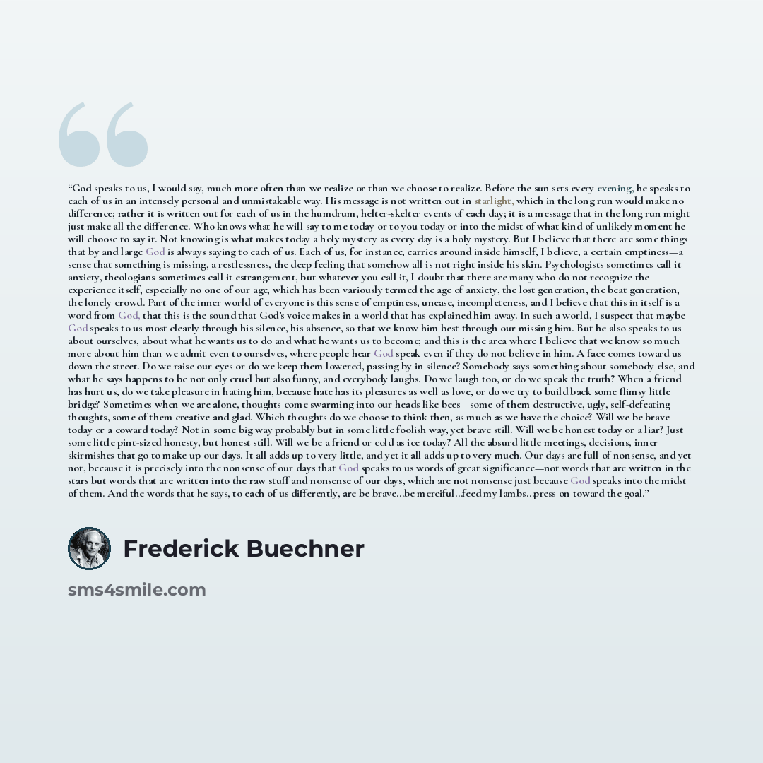 “God speaks to us, I would say, much more often than we realize or than we choose to realize. Before the sun sets every evening, he speaks to each of us in an intensely personal and unmistakable way. His message is not written out in starlight, which in the long run would make no difference; rather…” quote by Frederick Buechner