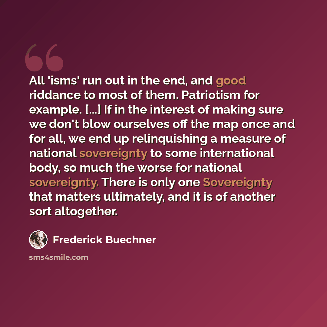 “All 'isms' run out in the end, and good riddance to most of them. Patriotism for example. [...] If in the interest of making sure we don't blow ourselves off the map once and for all, we end up relinquishing a measure of national sovereignty to some international body, so much the worse for…” quote by Frederick Buechner