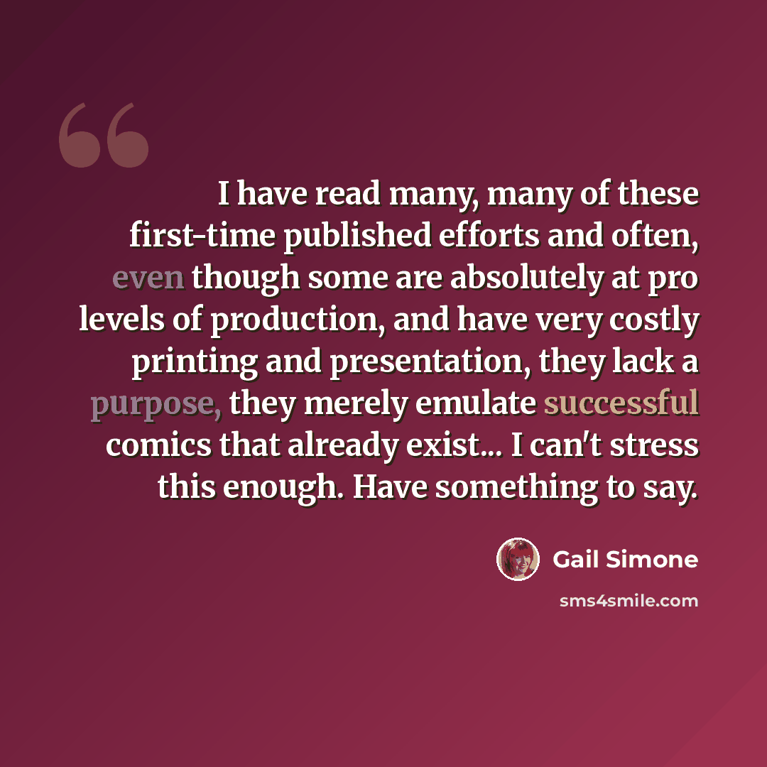 “I have read many, many of these first-time published efforts and often, even though some are absolutely at pro levels of production, and have very costly printing and presentation, they lack a purpose, they merely emulate successful comics that already exist... I can't stress this enough. Have…” quote by Gail Simone