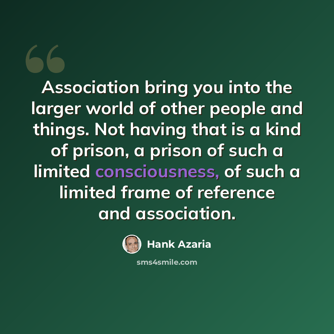 “Association bring you into the larger world of other people and things. Not having that is a kind of prison, a prison of such a limited consciousness, of such a limited frame of reference and association.” quote by Hank Azaria